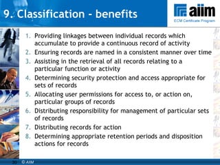 9. Classification - benefits Providing linkages between individual records which accumulate to provide a continuous record of activity Ensuring records are named in a consistent manner over time Assisting in the retrieval of all records relating to a particular function or activity Determining security protection and access appropriate for sets of records Allocating user permissions for access to, or action on, particular groups of records Distributing responsibility for management of particular sets of records Distributing records for action Determining appropriate retention periods and disposition actions for records 