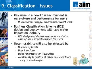 9. Classification - issues Key issue in a new ECM environment is ease-of-use and performance for users If users aren’t happy, environment won’t work  Business Classification Scheme (BCS) design and deployment will have major impact on usability BCS design and deployment must maximize ease-of-use and performance for users Note - usability will also be affected by Number of levels User interface Using ‘shortcuts’ or ‘favourites’ Availability & quality of other retrieval tools   e.g. a search engine 