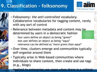 9. Classification - folksonomy Folksonomy : the anti-controlled vocabulary.  Collaborative vocabularies for tagging content, rarely with any sort of control Relevance between metadata and content may be determined by users in a democratic fashion four users define an object as being “green”  one user defines an object as being “aqua”  relevance can be defined as " more green than aqua ” Over time, clusters emerge and communities typically self-organize around them Typically arise in Web-based communities where individuals to share content, then create and use tags (e.g., blogs) Applied to enterprise use cases when there is a critical mass of taggers to make it worthwhile Can be a useful “bottom-up” approach to developing taxonomies 