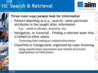 10. Search & Retrieval Three main ways people look for information Pattern Matching (a.k.a., search)  some particular  attributes in the sought after information E.g.,  words or phrases, proximity, etc. Navigation, or traversal – Finding a relevant asset that is linked to other assets Traversing links looking at related information Classified or Categorized, organized by topic browsing Using classification taxonomies and related structured organizations of information 