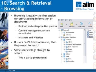 10. Search & Retrieval  - Browsing Browsing is usually the first option for users seeking information or documents Desktop and enterprise file systems Content management system repositories Intranets and Websites If users can’t find via browse, then they resort to search Some users will go straight to search This is partly generational 
