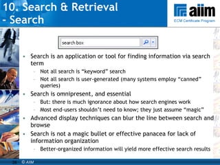 10. Search & Retrieval  - Search Search is an application or tool for finding information via search term Not all search is “keyword” search Not all search is user-generated (many systems employ “canned” queries) Search is omnipresent, and essential But: there is much ignorance about how search engines work Most end-users shouldn’t need to know; they just assume “magic” Advanced display techniques can blur the line between search and browse Search is not a magic bullet or effective panacea for lack of information organization Better-organized information will yield more effective search results 