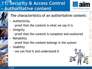 11. Security & Access Control  - Authoritative content Authenticity  –  proof that the content is what we say it is Integrity  –  proof that the content is complete and unaltered Reliability  –  proof that the content belongs in the system Usability  –  we can find it and understand it The characteristics of an authoritative content: 
