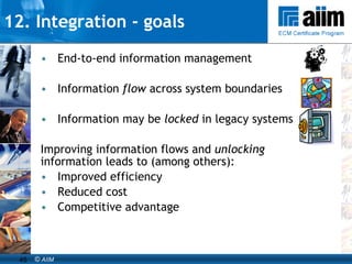 12. Integration - goals End-to-end information management Information  flow  across system boundaries Information may be  locked  in legacy systems Improving information flows and  unlocking  information leads to (among others): Improved efficiency Reduced cost Competitive advantage 