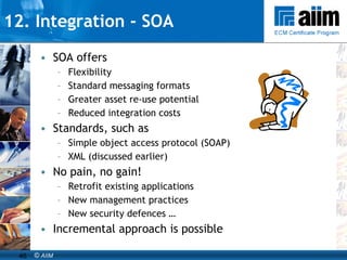 SOA offers Flexibility Standard messaging formats Greater asset re-use potential Reduced integration costs Standards, such as Simple object access protocol (SOAP) XML (discussed earlier) No pain, no gain! Retrofit existing applications New management practices New security defences … Incremental approach is possible 12. Integration - SOA 
