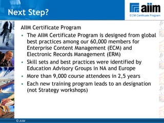 AIIM Certificate Program The AIIM Certificate Program is designed from global best practices among our 60,000 members for Enterprise Content Management (ECM) and Electronic Records Management (ERM)  Skill sets and best practices were identified by Education Advisory Groups in NA and Europe  More than 9,000 course attendees in 2,5 years Each new training program leads to an designation (not Strategy workshops) Next Step? 