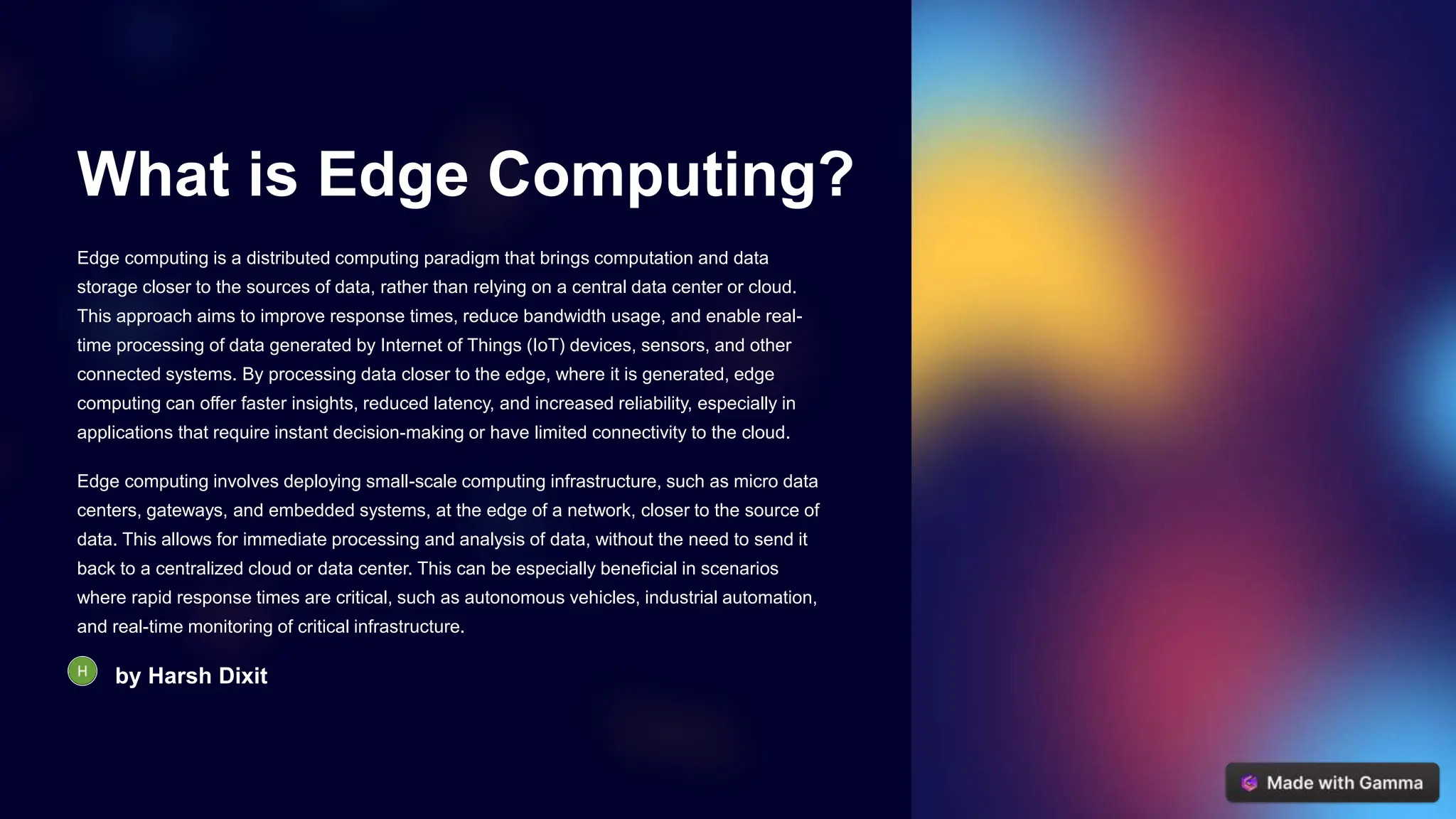 What is Edge Computing?
Edge computing is a distributed computing paradigm that brings computation and data
storage closer to the sources of data, rather than relying on a central data center or cloud.
This approach aims to improve response times, reduce bandwidth usage, and enable real-
time processing of data generated by Internet of Things (IoT) devices, sensors, and other
connected systems. By processing data closer to the edge, where it is generated, edge
computing can offer faster insights, reduced latency, and increased reliability, especially in
applications that require instant decision-making or have limited connectivity to the cloud.
Edge computing involves deploying small-scale computing infrastructure, such as micro data
centers, gateways, and embedded systems, at the edge of a network, closer to the source of
data. This allows for immediate processing and analysis of data, without the need to send it
back to a centralized cloud or data center. This can be especially beneficial in scenarios
where rapid response times are critical, such as autonomous vehicles, industrial automation,
and real-time monitoring of critical infrastructure.
by Harsh Dixit
 