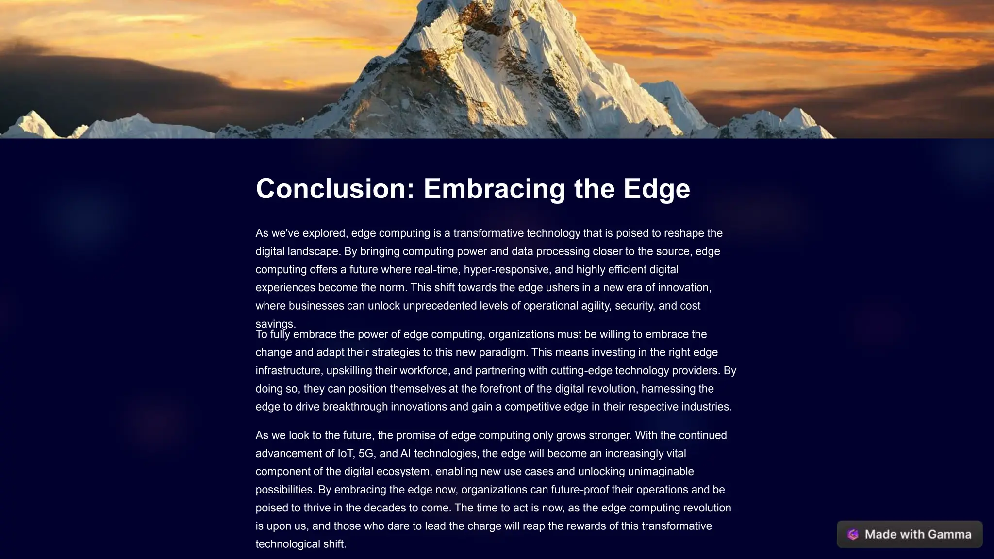 Conclusion: Embracing the Edge
As we've explored, edge computing is a transformative technology that is poised to reshape the
digital landscape. By bringing computing power and data processing closer to the source, edge
computing offers a future where real-time, hyper-responsive, and highly efficient digital
experiences become the norm. This shift towards the edge ushers in a new era of innovation,
where businesses can unlock unprecedented levels of operational agility, security, and cost
savings.
To fully embrace the power of edge computing, organizations must be willing to embrace the
change and adapt their strategies to this new paradigm. This means investing in the right edge
infrastructure, upskilling their workforce, and partnering with cutting-edge technology providers. By
doing so, they can position themselves at the forefront of the digital revolution, harnessing the
edge to drive breakthrough innovations and gain a competitive edge in their respective industries.
As we look to the future, the promise of edge computing only grows stronger. With the continued
advancement of IoT, 5G, and AI technologies, the edge will become an increasingly vital
component of the digital ecosystem, enabling new use cases and unlocking unimaginable
possibilities. By embracing the edge now, organizations can future-proof their operations and be
poised to thrive in the decades to come. The time to act is now, as the edge computing revolution
is upon us, and those who dare to lead the charge will reap the rewards of this transformative
technological shift.
 
