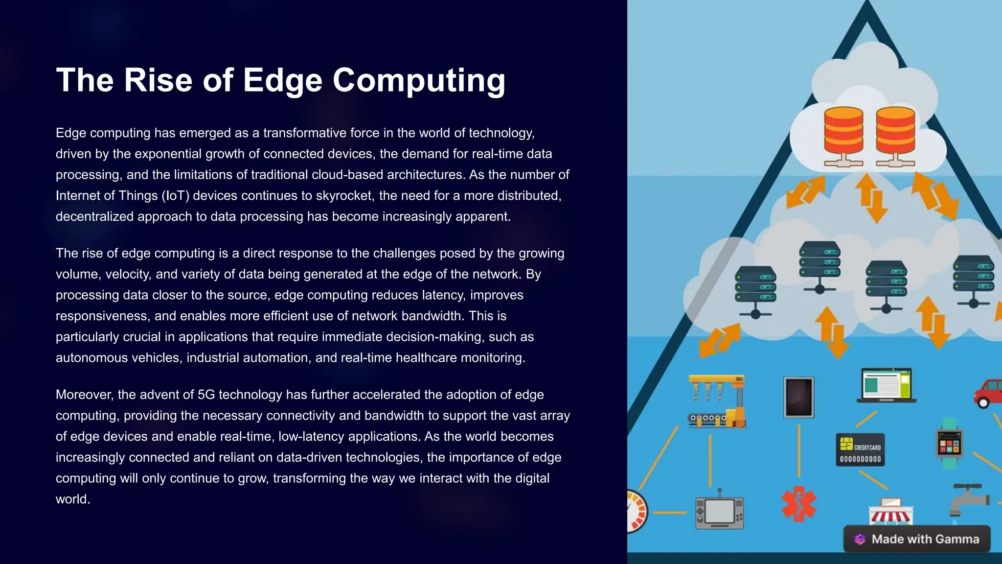 The Rise of Edge Computing
Edge computing has emerged as a transformative force in the world of technology,
driven by the exponential growth of connected devices, the demand for real-time data
processing, and the limitations of traditional cloud-based architectures. As the number of
Internet of Things (IoT) devices continues to skyrocket, the need for a more distributed,
decentralized approach to data processing has become increasingly apparent.
The rise of edge computing is a direct response to the challenges posed by the growing
volume, velocity, and variety of data being generated at the edge of the network. By
processing data closer to the source, edge computing reduces latency, improves
responsiveness, and enables more efficient use of network bandwidth. This is
particularly crucial in applications that require immediate decision-making, such as
autonomous vehicles, industrial automation, and real-time healthcare monitoring.
Moreover, the advent of 5G technology has further accelerated the adoption of edge
computing, providing the necessary connectivity and bandwidth to support the vast array
of edge devices and enable real-time, low-latency applications. As the world becomes
increasingly connected and reliant on data-driven technologies, the importance of edge
computing will only continue to grow, transforming the way we interact with the digital
world.
 