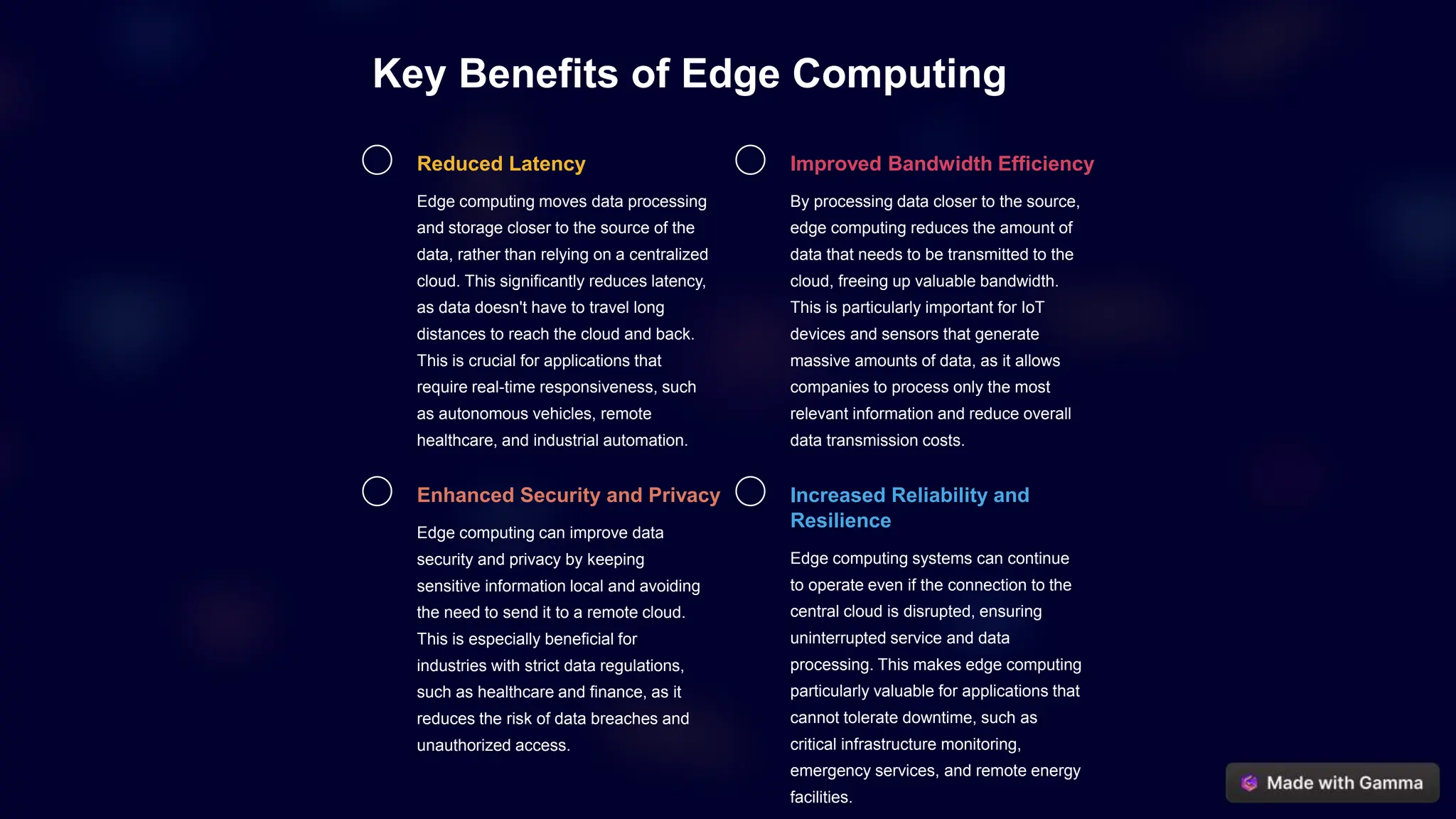 Key Benefits of Edge Computing
Reduced Latency
Edge computing moves data processing
and storage closer to the source of the
data, rather than relying on a centralized
cloud. This significantly reduces latency,
as data doesn't have to travel long
distances to reach the cloud and back.
This is crucial for applications that
require real-time responsiveness, such
as autonomous vehicles, remote
healthcare, and industrial automation.
Improved Bandwidth Efficiency
By processing data closer to the source,
edge computing reduces the amount of
data that needs to be transmitted to the
cloud, freeing up valuable bandwidth.
This is particularly important for IoT
devices and sensors that generate
massive amounts of data, as it allows
companies to process only the most
relevant information and reduce overall
data transmission costs.
Enhanced Security and Privacy
Edge computing can improve data
security and privacy by keeping
sensitive information local and avoiding
the need to send it to a remote cloud.
This is especially beneficial for
industries with strict data regulations,
such as healthcare and finance, as it
reduces the risk of data breaches and
unauthorized access.
Increased Reliability and
Resilience
Edge computing systems can continue
to operate even if the connection to the
central cloud is disrupted, ensuring
uninterrupted service and data
processing. This makes edge computing
particularly valuable for applications that
cannot tolerate downtime, such as
critical infrastructure monitoring,
emergency services, and remote energy
facilities.
 