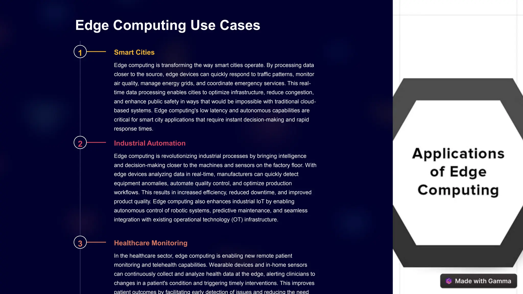 Edge Computing Use Cases
1 Smart Cities
Edge computing is transforming the way smart cities operate. By processing data
closer to the source, edge devices can quickly respond to traffic patterns, monitor
air quality, manage energy grids, and coordinate emergency services. This real-
time data processing enables cities to optimize infrastructure, reduce congestion,
and enhance public safety in ways that would be impossible with traditional cloud-
based systems. Edge computing's low latency and autonomous capabilities are
critical for smart city applications that require instant decision-making and rapid
response times.
2 Industrial Automation
Edge computing is revolutionizing industrial processes by bringing intelligence
and decision-making closer to the machines and sensors on the factory floor. With
edge devices analyzing data in real-time, manufacturers can quickly detect
equipment anomalies, automate quality control, and optimize production
workflows. This results in increased efficiency, reduced downtime, and improved
product quality. Edge computing also enhances industrial IoT by enabling
autonomous control of robotic systems, predictive maintenance, and seamless
integration with existing operational technology (OT) infrastructure.
3 Healthcare Monitoring
In the healthcare sector, edge computing is enabling new remote patient
monitoring and telehealth capabilities. Wearable devices and in-home sensors
can continuously collect and analyze health data at the edge, alerting clinicians to
changes in a patient's condition and triggering timely interventions. This improves
patient outcomes by facilitating early detection of issues and reducing the need
 