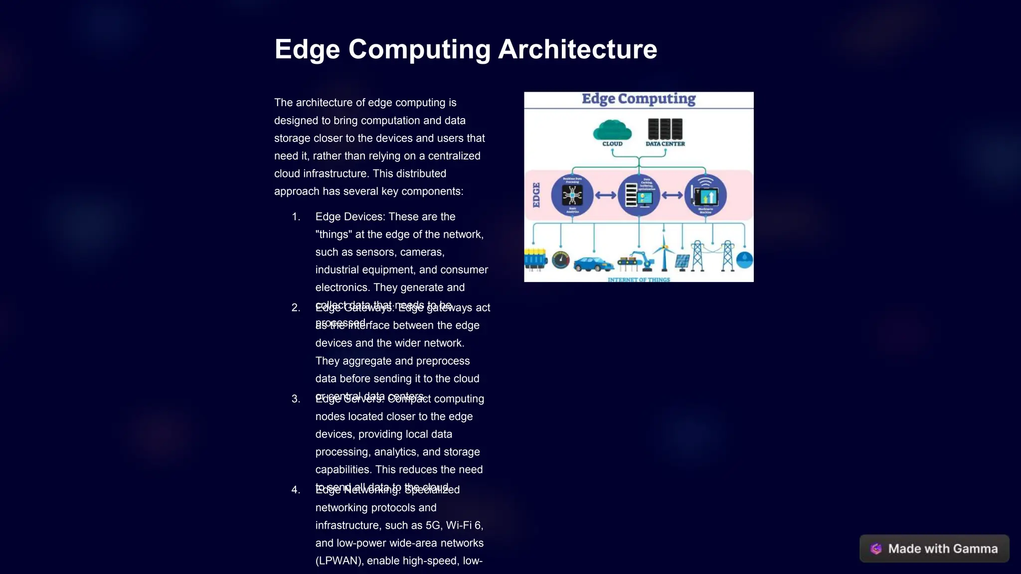 Edge Computing Architecture
The architecture of edge computing is
designed to bring computation and data
storage closer to the devices and users that
need it, rather than relying on a centralized
cloud infrastructure. This distributed
approach has several key components:
1. Edge Devices: These are the
"things" at the edge of the network,
such as sensors, cameras,
industrial equipment, and consumer
electronics. They generate and
collect data that needs to be
processed.
2. Edge Gateways: Edge gateways act
as the interface between the edge
devices and the wider network.
They aggregate and preprocess
data before sending it to the cloud
or central data centers.
3. Edge Servers: Compact computing
nodes located closer to the edge
devices, providing local data
processing, analytics, and storage
capabilities. This reduces the need
to send all data to the cloud.
4. Edge Networking: Specialized
networking protocols and
infrastructure, such as 5G, Wi-Fi 6,
and low-power wide-area networks
(LPWAN), enable high-speed, low-
 