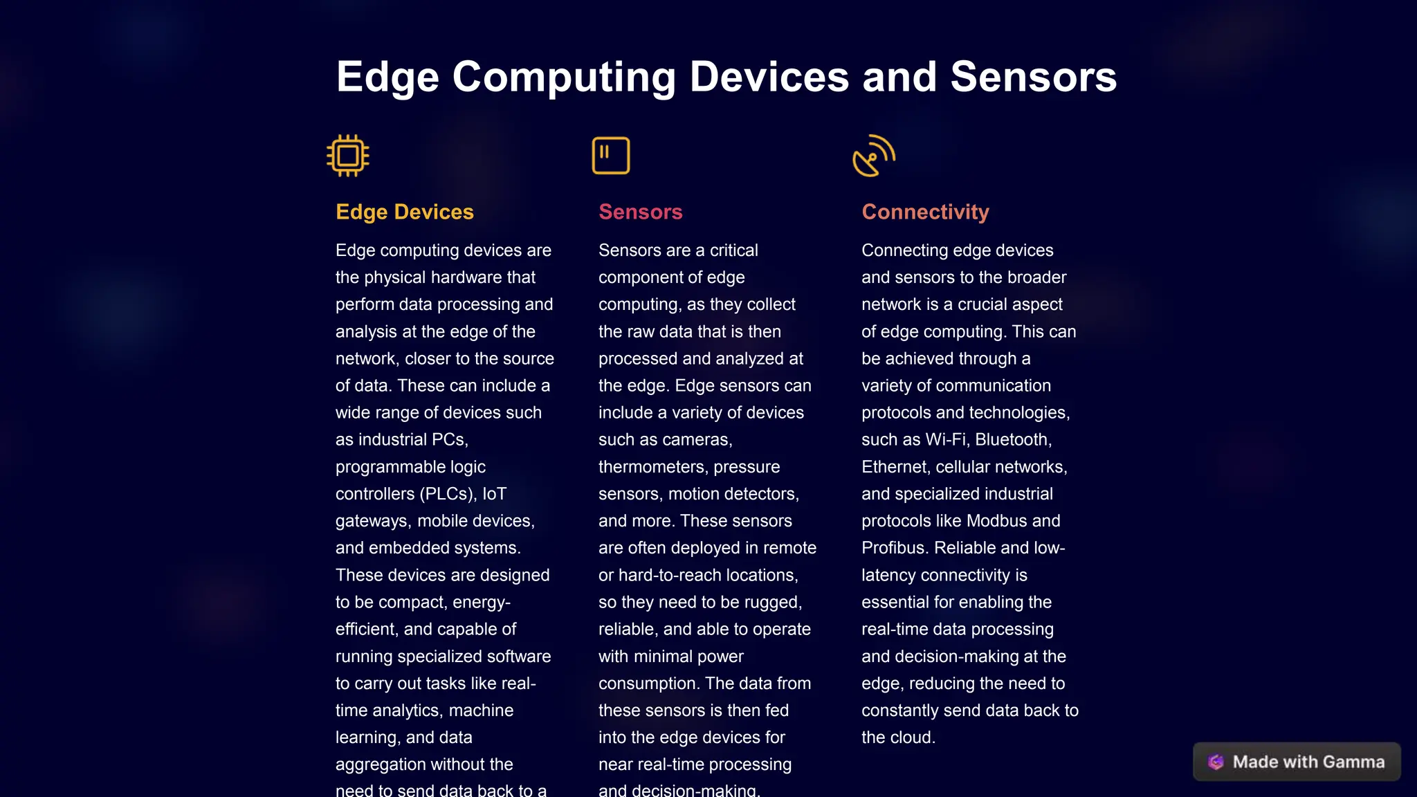 Edge Computing Devices and Sensors
Edge Devices
Edge computing devices are
the physical hardware that
perform data processing and
analysis at the edge of the
network, closer to the source
of data. These can include a
wide range of devices such
as industrial PCs,
programmable logic
controllers (PLCs), IoT
gateways, mobile devices,
and embedded systems.
These devices are designed
to be compact, energy-
efficient, and capable of
running specialized software
to carry out tasks like real-
time analytics, machine
learning, and data
aggregation without the
Sensors
Sensors are a critical
component of edge
computing, as they collect
the raw data that is then
processed and analyzed at
the edge. Edge sensors can
include a variety of devices
such as cameras,
thermometers, pressure
sensors, motion detectors,
and more. These sensors
are often deployed in remote
or hard-to-reach locations,
so they need to be rugged,
reliable, and able to operate
with minimal power
consumption. The data from
these sensors is then fed
into the edge devices for
near real-time processing
Connectivity
Connecting edge devices
and sensors to the broader
network is a crucial aspect
of edge computing. This can
be achieved through a
variety of communication
protocols and technologies,
such as Wi-Fi, Bluetooth,
Ethernet, cellular networks,
and specialized industrial
protocols like Modbus and
Profibus. Reliable and low-
latency connectivity is
essential for enabling the
real-time data processing
and decision-making at the
edge, reducing the need to
constantly send data back to
the cloud.
 