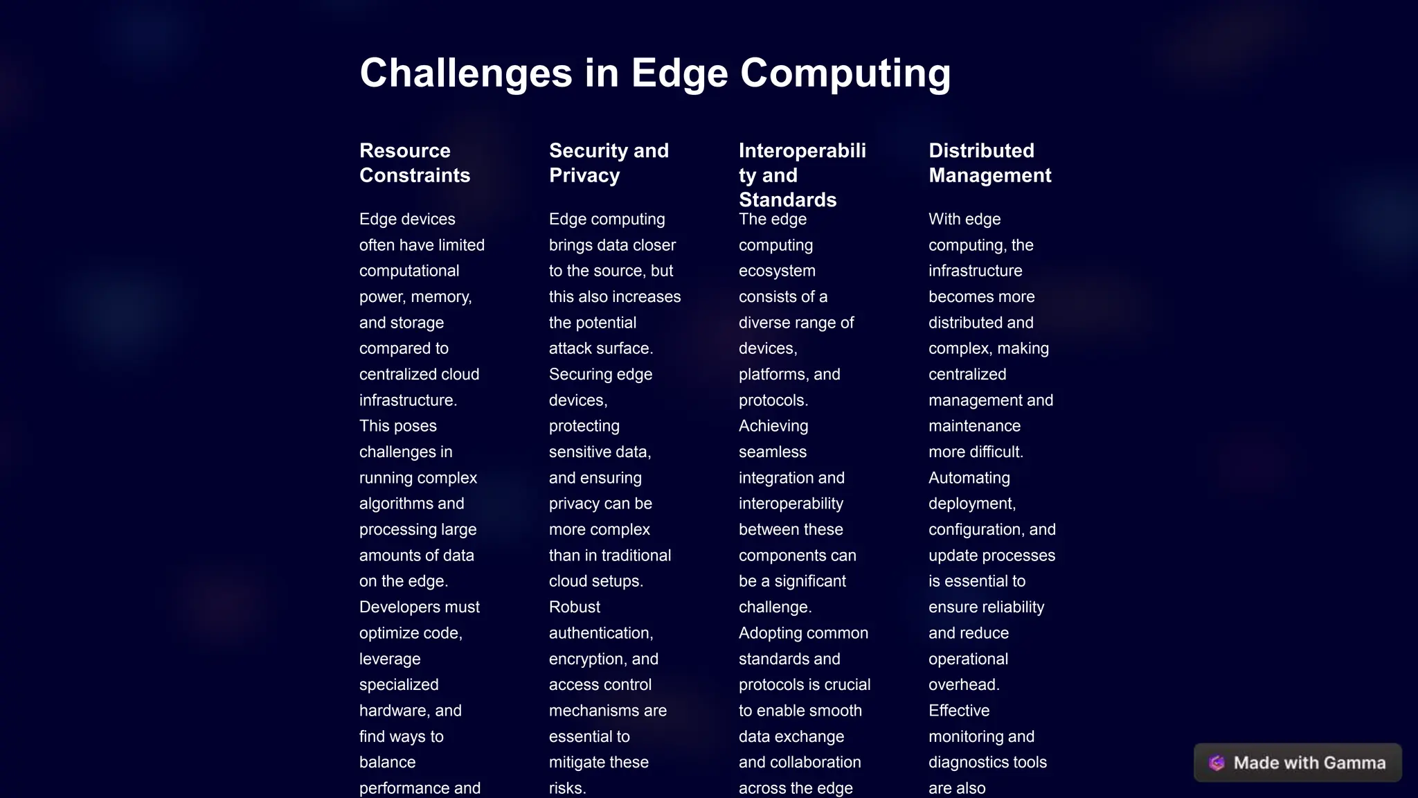 Challenges in Edge Computing
Resource
Constraints
Edge devices
often have limited
computational
power, memory,
and storage
compared to
centralized cloud
infrastructure.
This poses
challenges in
running complex
algorithms and
processing large
amounts of data
on the edge.
Developers must
optimize code,
leverage
specialized
hardware, and
find ways to
balance
performance and
Security and
Privacy
Edge computing
brings data closer
to the source, but
this also increases
the potential
attack surface.
Securing edge
devices,
protecting
sensitive data,
and ensuring
privacy can be
more complex
than in traditional
cloud setups.
Robust
authentication,
encryption, and
access control
mechanisms are
essential to
mitigate these
risks.
Interoperabili
ty and
Standards
The edge
computing
ecosystem
consists of a
diverse range of
devices,
platforms, and
protocols.
Achieving
seamless
integration and
interoperability
between these
components can
be a significant
challenge.
Adopting common
standards and
protocols is crucial
to enable smooth
data exchange
and collaboration
across the edge
Distributed
Management
With edge
computing, the
infrastructure
becomes more
distributed and
complex, making
centralized
management and
maintenance
more difficult.
Automating
deployment,
configuration, and
update processes
is essential to
ensure reliability
and reduce
operational
overhead.
Effective
monitoring and
diagnostics tools
are also
 