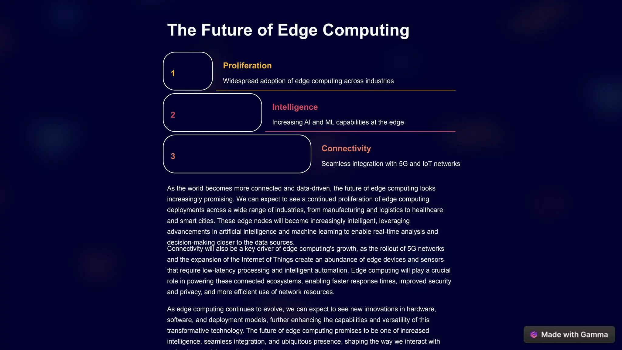 The Future of Edge Computing
1
Proliferation
Widespread adoption of edge computing across industries
2
Intelligence
Increasing AI and ML capabilities at the edge
3
Connectivity
Seamless integration with 5G and IoT networks
As the world becomes more connected and data-driven, the future of edge computing looks
increasingly promising. We can expect to see a continued proliferation of edge computing
deployments across a wide range of industries, from manufacturing and logistics to healthcare
and smart cities. These edge nodes will become increasingly intelligent, leveraging
advancements in artificial intelligence and machine learning to enable real-time analysis and
decision-making closer to the data sources.
Connectivity will also be a key driver of edge computing's growth, as the rollout of 5G networks
and the expansion of the Internet of Things create an abundance of edge devices and sensors
that require low-latency processing and intelligent automation. Edge computing will play a crucial
role in powering these connected ecosystems, enabling faster response times, improved security
and privacy, and more efficient use of network resources.
As edge computing continues to evolve, we can expect to see new innovations in hardware,
software, and deployment models, further enhancing the capabilities and versatility of this
transformative technology. The future of edge computing promises to be one of increased
intelligence, seamless integration, and ubiquitous presence, shaping the way we interact with
 