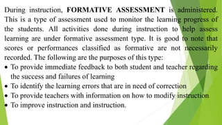 During instruction, FORMATIVE ASSESSMENT is administered.
This is a type of assessment used to monitor the learning progress of
the students. All activities done during instruction to help assess
learning are under formative assessment type. It is good to note that
scores or performances classified as formative are not necessarily
recorded. The following are the purposes of this type:
 To provide immediate feedback to both student and teacher regarding
the success and failures of learning
 To identify the learning errors that are in need of correction
 To provide teachers with information on how to modify instruction
 To improve instruction and instruction.
 