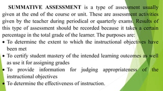 SUMMATIVE ASSESSMENT is a type of assessment usually
given at the end of the course or unit. These are assessment activities
given by the teacher during periodical or quarterly exams. Results of
this type of assessment should be recorded because it takes a certain
percentage in the total grade of the learner. The purposes are:
 To determine the extent to which the instructional objectives have
been met
 To certify student mastery of the intended learning outcomes as well
as use it for assigning grades
 To provide information for judging appropriateness of the
instructional objectives
 To determine the effectiveness of instruction.
 