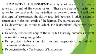 SUMMATIVE ASSESSMENT is a type of assessment usually
given at the end of the course or unit. These are assessment activities
given by the teacher during periodical or quarterly exams. Results of
this type of assessment should be recorded because it takes a certain
percentage in the total grade of the learner. The purposes are:
 To determine the extent to which the instructional objectives have
been met
 To certify student mastery of the intended learning outcomes as well
as use it for assigning grades
 To provide information for judging appropriateness of the
instructional objectives
 To determine the effectiveness of instruction.
 