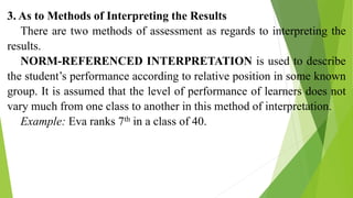 3. As to Methods of Interpreting the Results
There are two methods of assessment as regards to interpreting the
results.
NORM-REFERENCED INTERPRETATION is used to describe
the student’s performance according to relative position in some known
group. It is assumed that the level of performance of learners does not
vary much from one class to another in this method of interpretation.
Example: Eva ranks 7th in a class of 40.
 