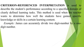 CRITERION-REFERENCED INTERPRETATION is used to
describe the student’s performance according to a specified domain of
clearly defined learning tasks. This method is used when the teacher
wants to determine how well the students have gained specific
knowledge or skills in a certain learning content.
Example: James can accurately divide two digit-number by a one-
digit number.
 