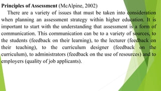 Principles of Assessment (McAlpine, 2002)
There are a variety of issues that must be taken into consideration
when planning an assessment strategy within higher education. It is
important to start with the understanding that assessment is a form of
communication. This communication can be to a variety of sources, to
the students (feedback on their learning), to the lecturer (feedback on
their teaching), to the curriculum designer (feedback on the
curriculum), to administrators (feedback on the use of resources) and to
employers (quality of job applicants).
 