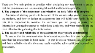 There are five main points to consider when designing any assessment to ensure
that the communication is as meaningful, useful and honest as possible.
1. The purpose of the assessment and whether the task fulfils that purpose
An essential starting point is to be aware of the reasons why you are assessing
the students, and how to design an assessment that will fulfil your needs. To do
this, it is important to consider the decisions you are going to make, the
information you need to gather to make those decisions, and what methods are the
most effective for gathering that information.
2. The validity and reliability of the assessment that you are constructing
To ensure that the communication is as honest as possible, it is crucial to make
sure that the assessment is both valid – in that it tests a relevant skill or ability,
and that is reliable – in that the same result would be achieved if you repeated the
assessment.
 