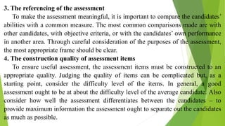 3. The referencing of the assessment
To make the assessment meaningful, it is important to compare the candidates’
abilities with a common measure. The most common comparisons made are with
other candidates, with objective criteria, or with the candidates’ own performance
in another area. Through careful consideration of the purposes of the assessment,
the most appropriate frame should be clear.
4. The construction quality of assessment items
To ensure useful assessment, the assessment items must be constructed to an
appropriate quality. Judging the quality of items can be complicated but, as a
starting point, consider the difficulty level of the items. In general, a good
assessment ought to be at about the difficulty level of the average candidate. Also
consider how well the assessment differentiates between the candidates – to
provide maximum information the assessment ought to separate out the candidates
as much as possible.
 