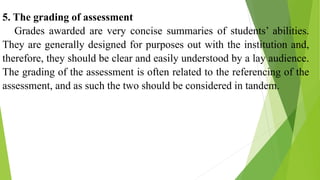 5. The grading of assessment
Grades awarded are very concise summaries of students’ abilities.
They are generally designed for purposes out with the institution and,
therefore, they should be clear and easily understood by a lay audience.
The grading of the assessment is often related to the referencing of the
assessment, and as such the two should be considered in tandem.
 