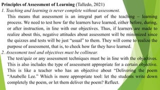 Principles of Assessment of Learning (Talledo, 2021)
1. Teaching and learning is never complete without assessment.
This means that assessment is an integral part of the teaching – learning
process. We need to test how far the learners have learned, either before, during,
or after instruction, in line with our objectives. Thus, if learners are made to
realize about this, negative attitudes about assessment will be minimized since
the quizzes and tests will be just “usual” to them. They will come to realize the
purpose of assessment, that is, to check how far they have learned.
2. Assessment tool and objectives must be collinear.
The test/quiz or any assessment techniques must be in line with the objectives.
This is also includes the type of assessment appropriate for a certain objective.
This is like a teacher who has an objective about “Delivering the poem
“Anabelle Lee.” Which is more appropriate tool: let the students write down
completely the poem, or let them deliver the poem? Reflect.
 
