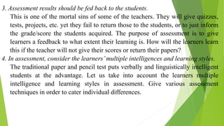 3. Assessment results should be fed back to the students.
This is one of the mortal sins of some of the teachers. They will give quizzes,
tests, projects, etc. yet they fail to return those to the students, or to just inform
the grade/score the students acquired. The purpose of assessment is to give
learners a feedback to what extent their learning is. How will the learners learn
this if the teacher will not give their scores or return their papers?
4. In assessment, consider the learners’multiple intelligences and learning styles.
The traditional paper and pencil test puts verbally and linguistically intelligent
students at the advantage. Let us take into account the learners multiple
intelligence and learning styles in assessment. Give various assessment
techniques in order to cater individual differences.
 