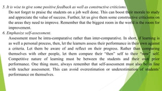 5. It is wise to give some positive feedback as well as constructive criticisms.
Do not forget to praise the students on a job well done. This can boost their morale to study
and appreciate the value of success. Further, let us give them some constructive criticisms on
the areas they need to improve. Remember that the biggest room in the world is the room for
improvement.
6. Emphasize self-assessment.
Assessment must be intra-comparative rather than inter-comparative. In short, if learning is
as well a personal process, then, let the learners assess their performance in their own against
a criteria. Let them be aware of and reflect on their progress. Rather than comparing
themselves with other people, let them compare their “then” self to their “now” self.
Competitive nature of learning must be between the students and their own prior
performance. One thing more, always remember that self-assessment must also be in line
with teacher assessment. This can avoid overestimation or underestimation of students’
performance on themselves.
 