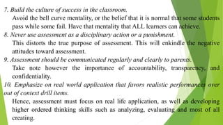 7. Build the culture of success in the classroom.
Avoid the bell curve mentality, or the belief that it is normal that some students
pass while some fail. Have that mentality that ALL learners can achieve.
8. Never use assessment as a disciplinary action or a punishment.
This distorts the true purpose of assessment. This will enkindle the negative
attitudes toward assessment.
9. Assessment should be communicated regularly and clearly to parents.
Take note however the importance of accountability, transparency, and
confidentiality.
10. Emphasize on real world application that favors realistic performances over
out of context drill items.
Hence, assessment must focus on real life application, as well as developing
higher ordered thinking skills such as analyzing, evaluating and most of all
creating.
 