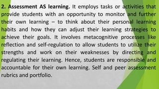 2. Assessment AS learning. It employs tasks or activities that
provide students with an opportunity to monitor and further
their own learning – to think about their personal learning
habits and how they can adjust their learning strategies to
achieve their goals. It involves metacognitive processes like
reflection and self-regulation to allow students to utilize their
strengths and work on their weaknesses by directing and
regulating their learning. Hence, students are responsible and
accountable for their own learning. Self and peer assessment
rubrics and portfolio.
 