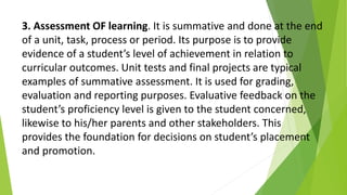 3. Assessment OF learning. It is summative and done at the end
of a unit, task, process or period. Its purpose is to provide
evidence of a student’s level of achievement in relation to
curricular outcomes. Unit tests and final projects are typical
examples of summative assessment. It is used for grading,
evaluation and reporting purposes. Evaluative feedback on the
student’s proficiency level is given to the student concerned,
likewise to his/her parents and other stakeholders. This
provides the foundation for decisions on student’s placement
and promotion.
 