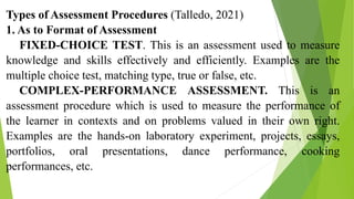 Types of Assessment Procedures (Talledo, 2021)
1. As to Format of Assessment
FIXED-CHOICE TEST. This is an assessment used to measure
knowledge and skills effectively and efficiently. Examples are the
multiple choice test, matching type, true or false, etc.
COMPLEX-PERFORMANCE ASSESSMENT. This is an
assessment procedure which is used to measure the performance of
the learner in contexts and on problems valued in their own right.
Examples are the hands-on laboratory experiment, projects, essays,
portfolios, oral presentations, dance performance, cooking
performances, etc.
 