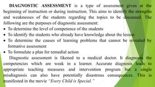DIAGNOSTIC ASSESSMENT is a type of assessment given at the
beginning of instruction or during instruction. This aims to identify the strengths
and weaknesses of the students regarding the topics to be discussed. The
following are the purposes of diagnostic assessment:
 To determine the level of competence of the students
 To identify the students who already have knowledge about the lesson
 To determine the causes of learning problems that cannot be revealed by
formative assessment
 To formulate a plan for remedial action
Diagnostic assessment is likened to a medical doctor. It diagnoses the
competencies which are weak in a learner. Accurate diagnosis leads to
appropriate teaching measures and intervention program but a single
misdiagnosis can also have potentially disastrous consequences. This is
manifested in the movie “Every Child is Special.”
 