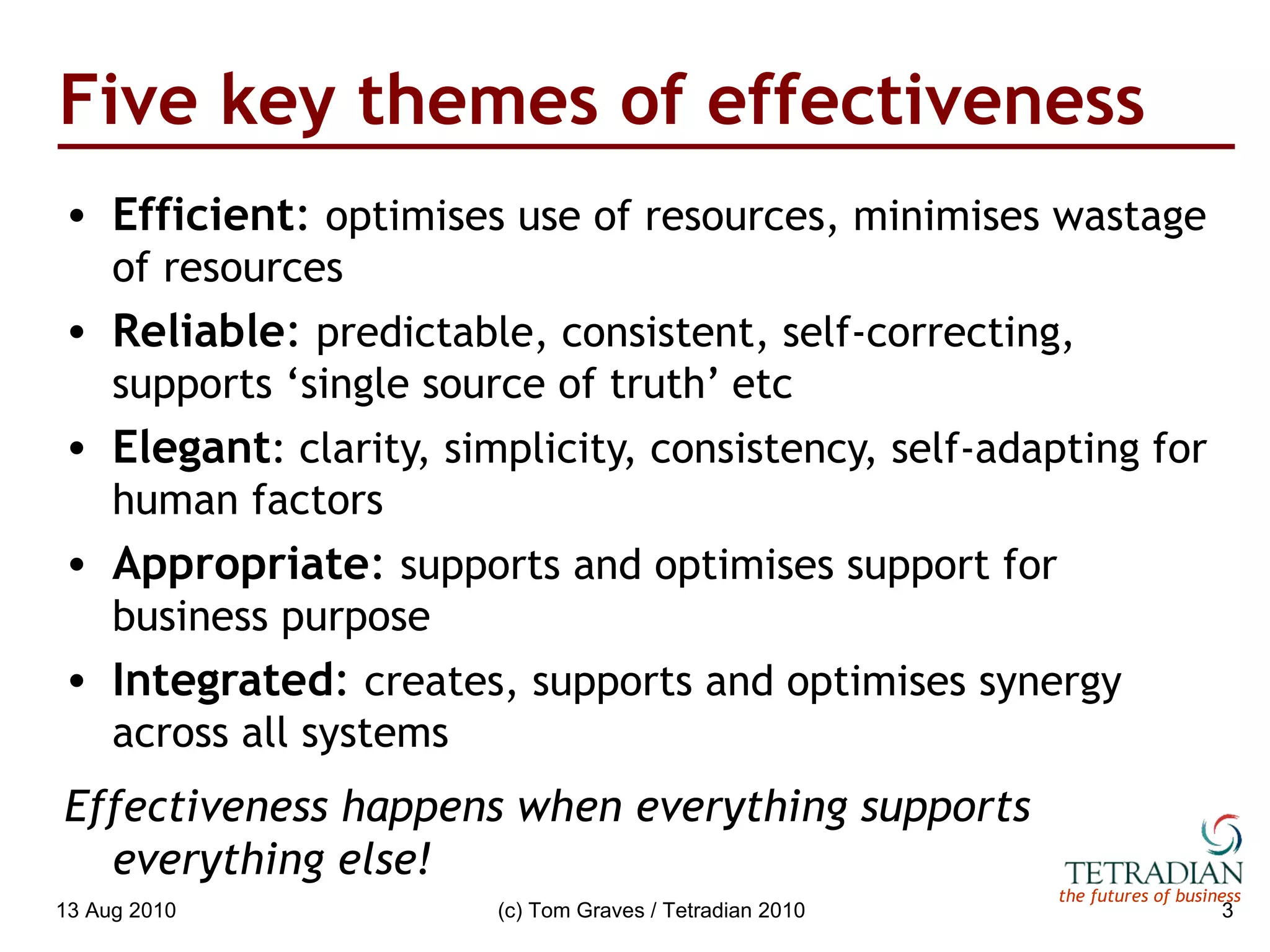 Five key themes of effectiveness Efficient :  optimises use of resources, minimises wastage of resources Reliable :  predictable, consistent, self-correcting, supports ‘single source of truth’ etc Elegant : clarity, simplicity, consistency, self-adapting for human factors Appropriate :  supports and optimises support for business purpose Integrated :  creates, supports and optimises synergy across all systems Effectiveness happens when everything supports everything else! 13 Aug 2010 (c) Tom Graves / Tetradian 2010 