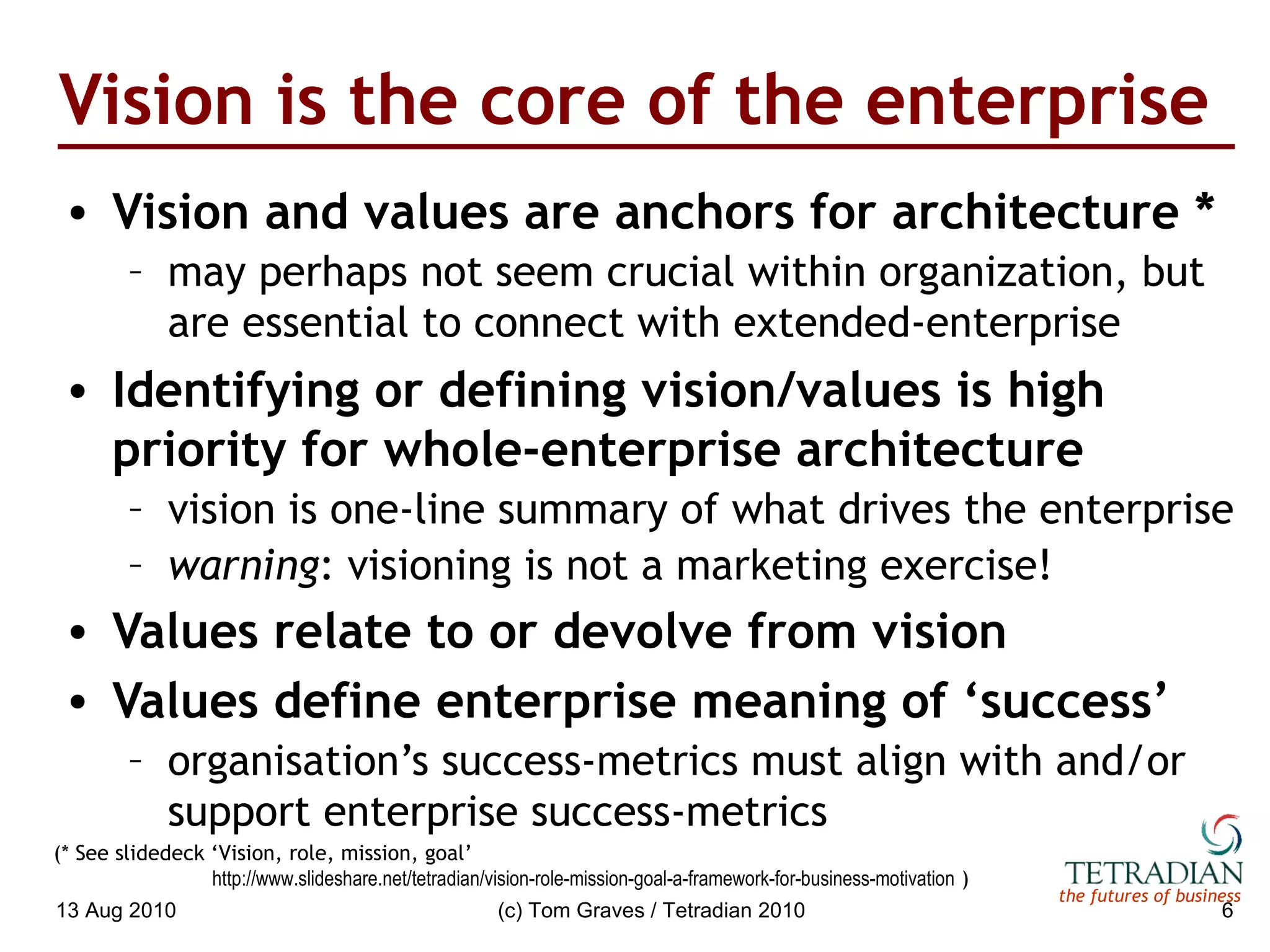 Vision is the core of the enterprise Vision and values are anchors for architecture * may perhaps not seem crucial within organization, but are essential to connect with extended-enterprise Identifying or defining vision/values is high priority for whole-enterprise architecture vision is one-line summary of what drives the enterprise  warning : visioning is not a marketing exercise! Values relate to or devolve from vision Values define enterprise meaning of ‘success’ organisation’s success-metrics must align with and/or support enterprise success-metrics 13 Aug 2010 (c) Tom Graves / Tetradian 2010 (* See slidedeck ‘Vision, role, mission, goal’    http://www.slideshare.net/tetradian/vision-role-mission-goal-a-framework-for-business-motivation  )   