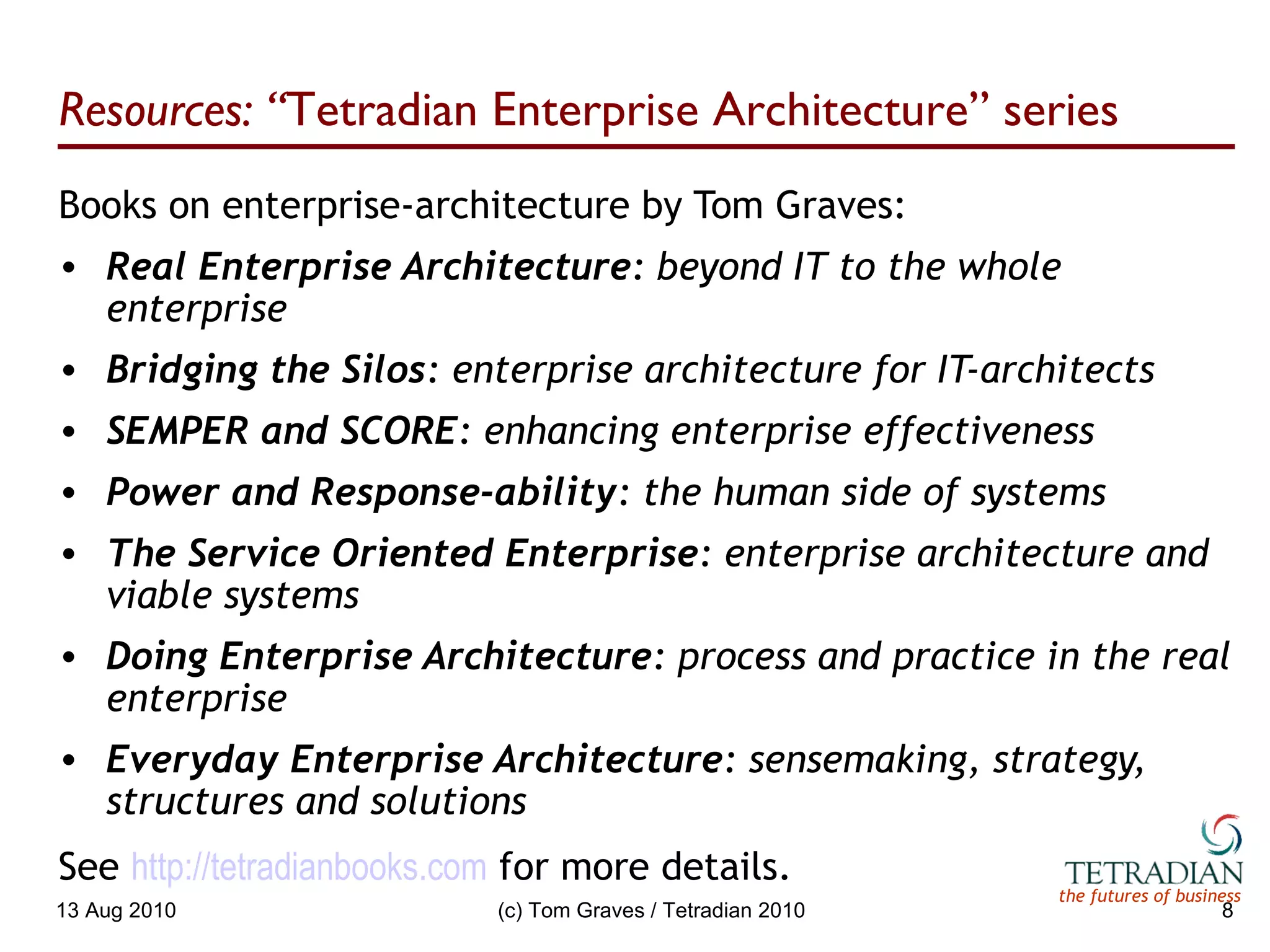 Resources: “ Tetradian Enterprise Architecture” series Books on enterprise-architecture by Tom Graves: Real Enterprise Architecture : beyond IT to the whole enterprise Bridging the Silos : enterprise architecture for IT-architects SEMPER and SCORE : enhancing enterprise effectiveness Power and Response-ability : the human side of systems The Service Oriented Enterprise : enterprise architecture and viable systems Doing Enterprise Architecture : process and practice in the real enterprise Everyday Enterprise Architecture : sensemaking, strategy, structures and solutions See  http:// tetradianbooks.com   for more details. 13 Aug 2010 (c) Tom Graves / Tetradian 2010 