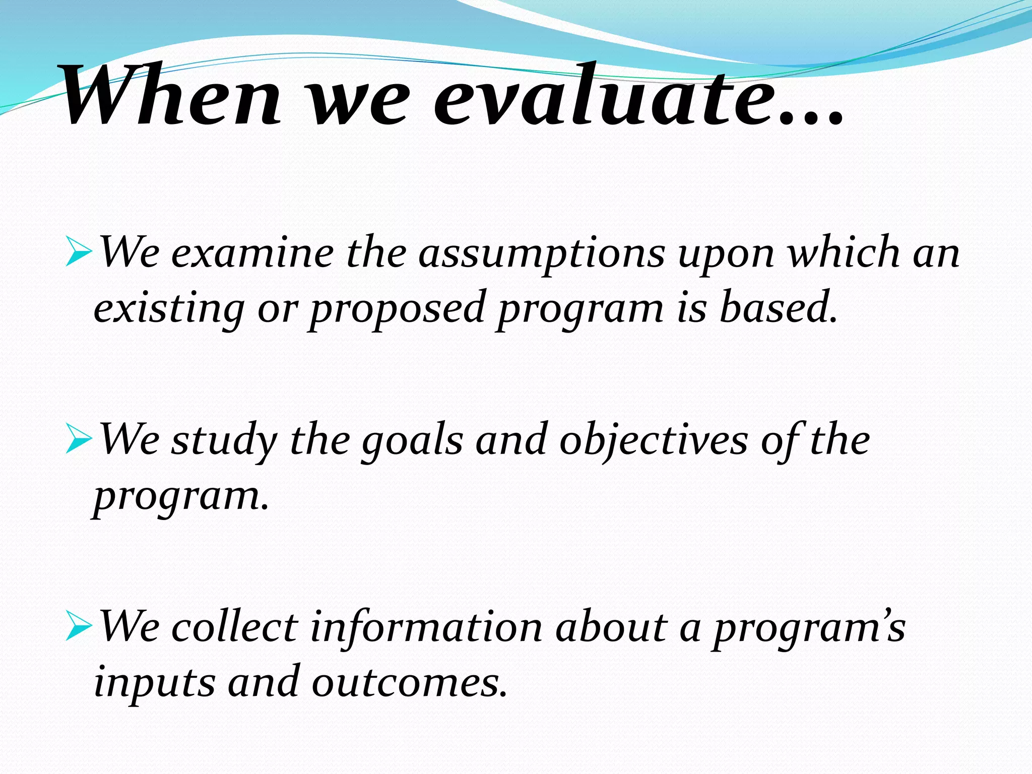When we evaluate...
We examine the assumptions upon which an
existing or proposed program is based.
We study the goals and objectives of the
program.
We collect information about a program’s
inputs and outcomes.
 