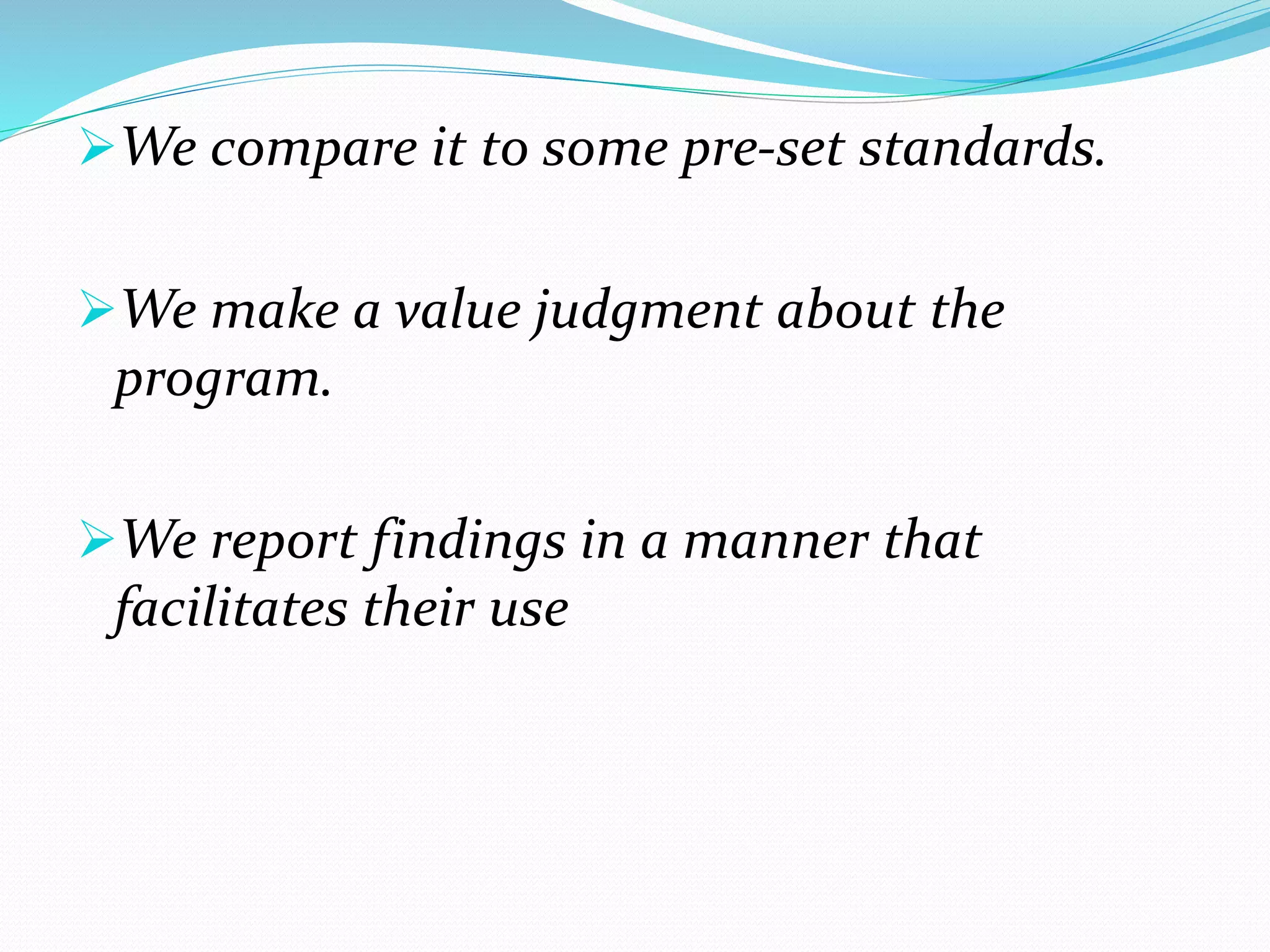 We compare it to some pre-set standards.
We make a value judgment about the
program.
We report findings in a manner that
facilitates their use
 