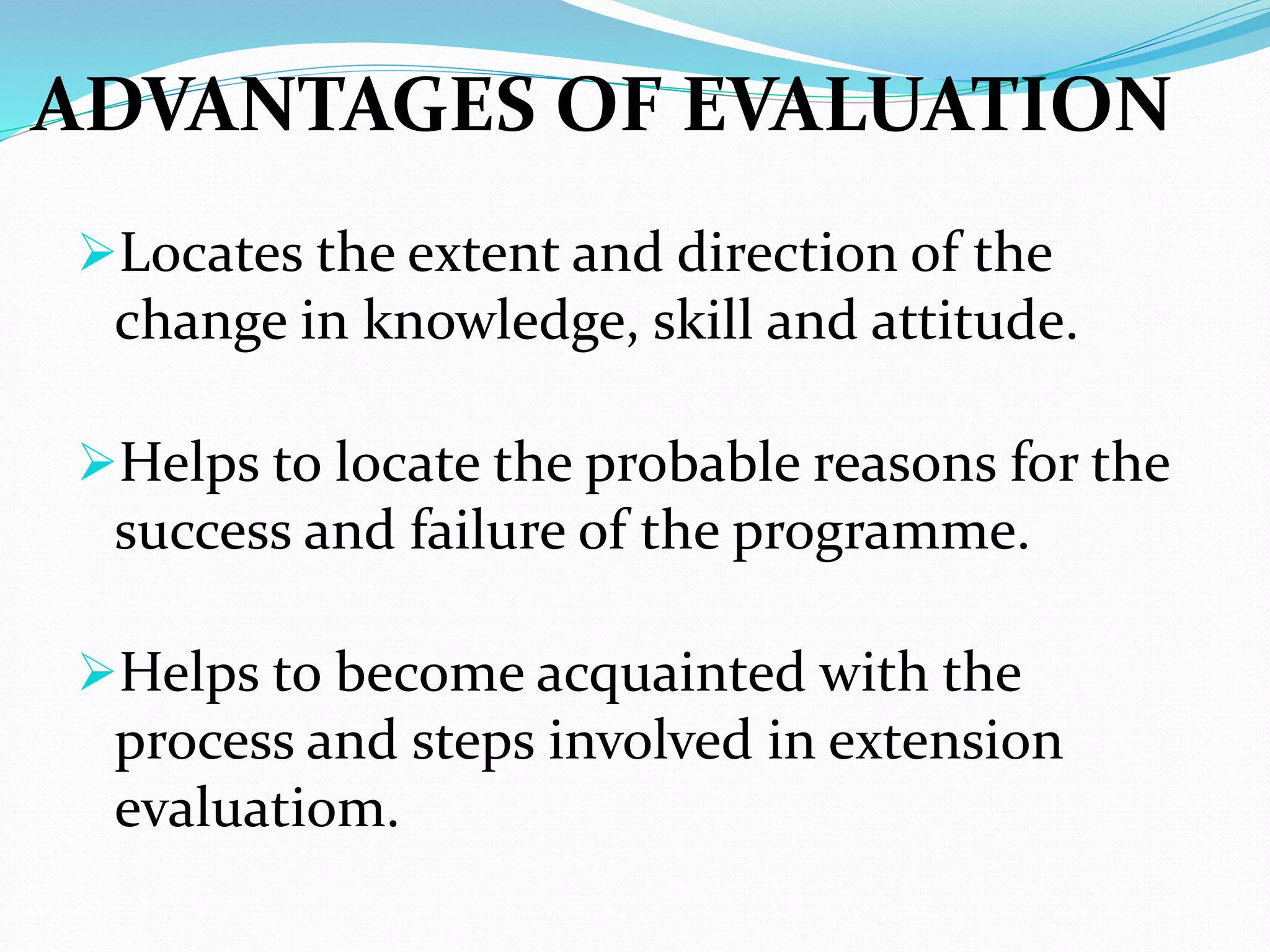 ADVANTAGES OF EVALUATION
Locates the extent and direction of the
change in knowledge, skill and attitude.
Helps to locate the probable reasons for the
success and failure of the programme.
Helps to become acquainted with the
process and steps involved in extension
evaluatiom.
 