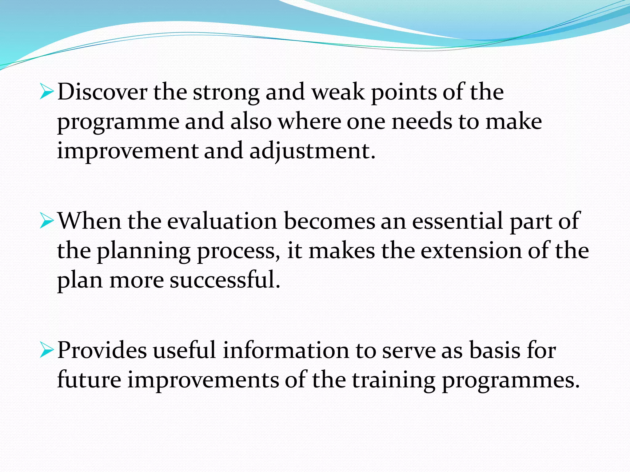 Discover the strong and weak points of the
programme and also where one needs to make
improvement and adjustment.
When the evaluation becomes an essential part of
the planning process, it makes the extension of the
plan more successful.
Provides useful information to serve as basis for
future improvements of the training programmes.
 