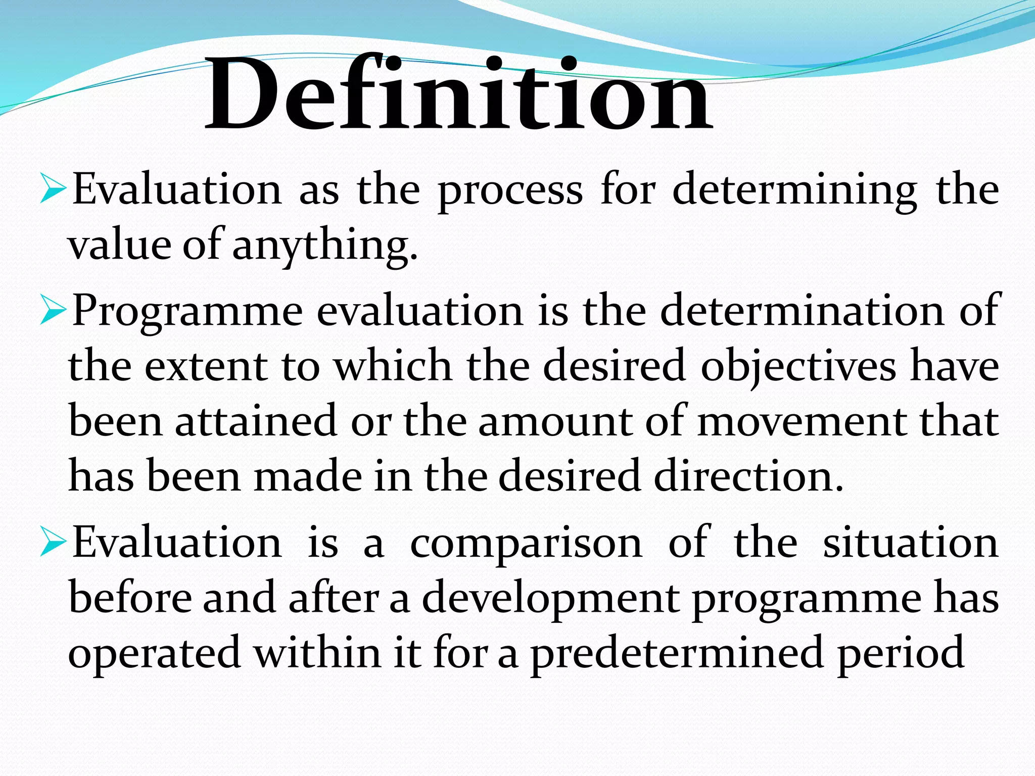 Definition
Evaluation as the process for determining the
value of anything.
Programme evaluation is the determination of
the extent to which the desired objectives have
been attained or the amount of movement that
has been made in the desired direction.
Evaluation is a comparison of the situation
before and after a development programme has
operated within it for a predetermined period
 