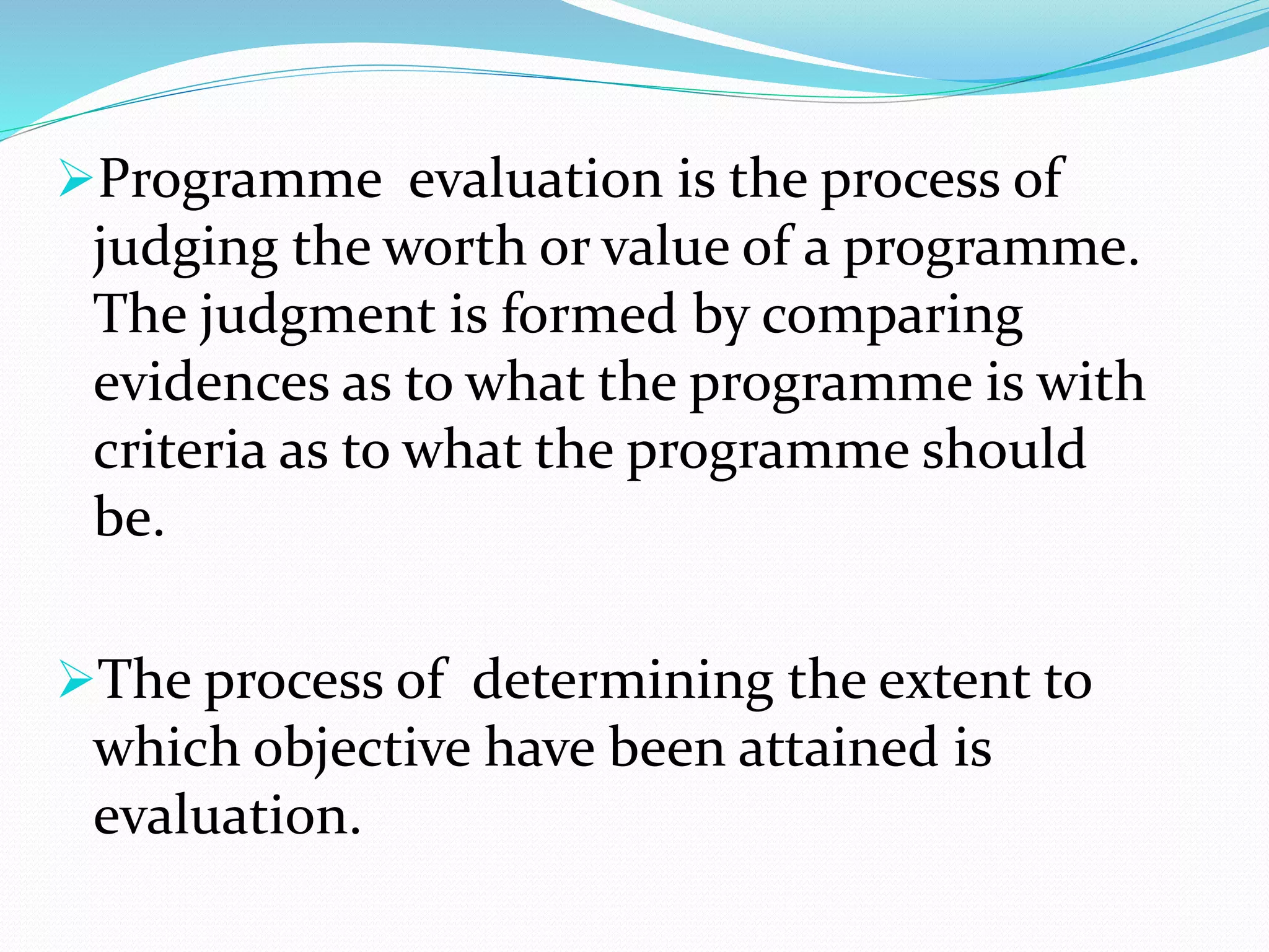 Programme evaluation is the process of
judging the worth or value of a programme.
The judgment is formed by comparing
evidences as to what the programme is with
criteria as to what the programme should
be.
The process of determining the extent to
which objective have been attained is
evaluation.
 