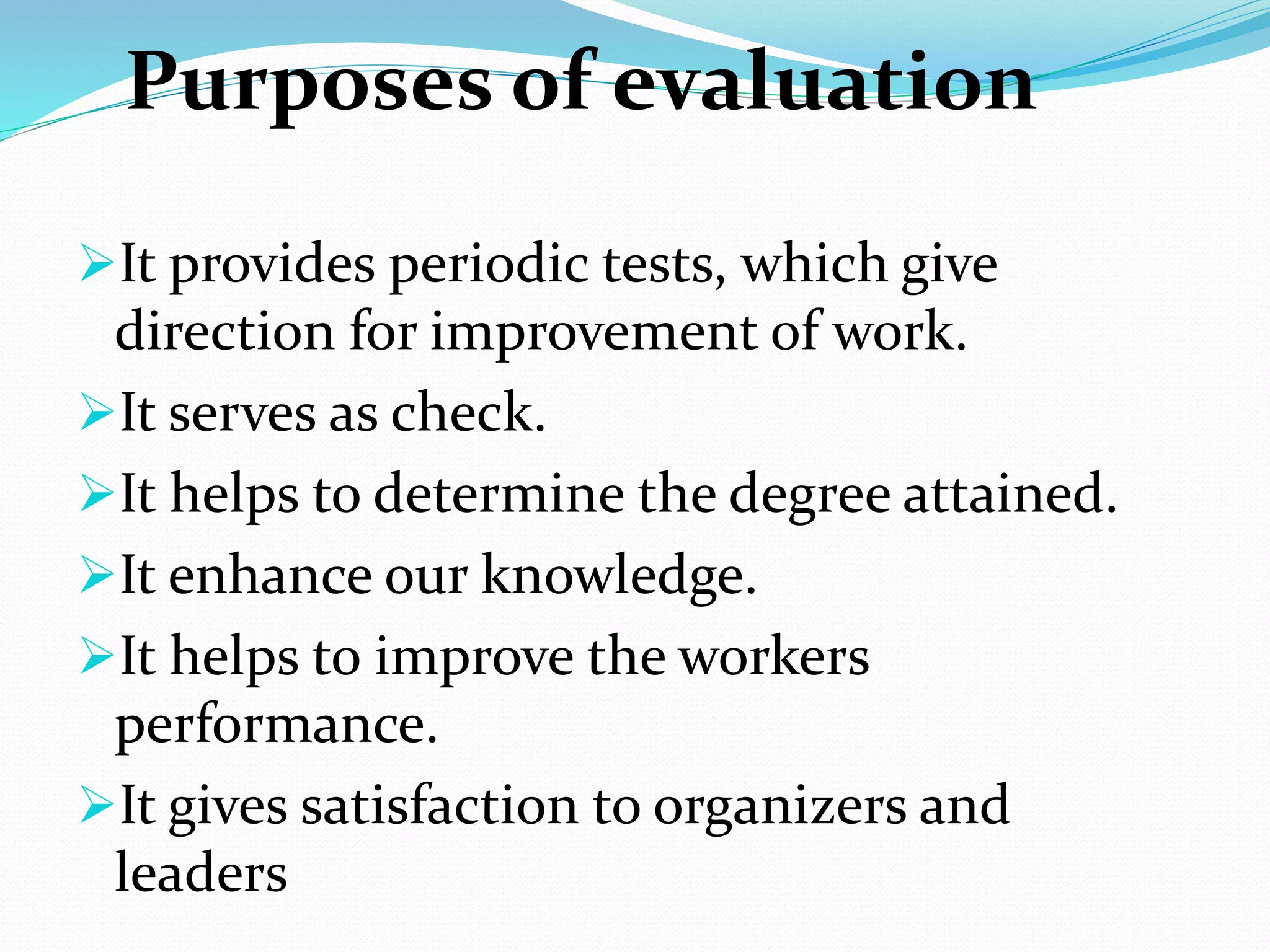 Purposes of evaluation
It provides periodic tests, which give
direction for improvement of work.
It serves as check.
It helps to determine the degree attained.
It enhance our knowledge.
It helps to improve the workers
performance.
It gives satisfaction to organizers and
leaders
 