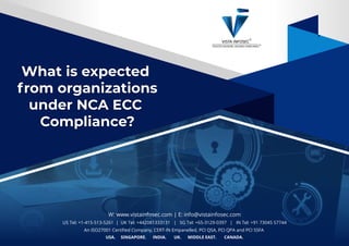 What is expected
from organizations
under NCA ECC
Compliance?
What is expected
from organizations
under NCA ECC
Compliance?
W: www.vistainfosec.com | E: info@vistainfosec.com
US Tel: +1-415-513-5261 | UK Tel: +442081333131 | SG Tel: +65-3129-0397 | IN Tel: +91 73045 57744
An ISO27001 Certiﬁed Company, CERT-IN Empanelled, PCI QSA, PCI QPA and PCI SSFA
USA. SINGAPORE. INDIA. UK. MIDDLE EAST. CANADA.
 