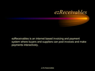 ezReceivables 



ezReceivables is an internet based invoicing and payment 
system where buyers and suppliers can post invoices and make 
payments interactively.




                       JJ & Associates 
 
