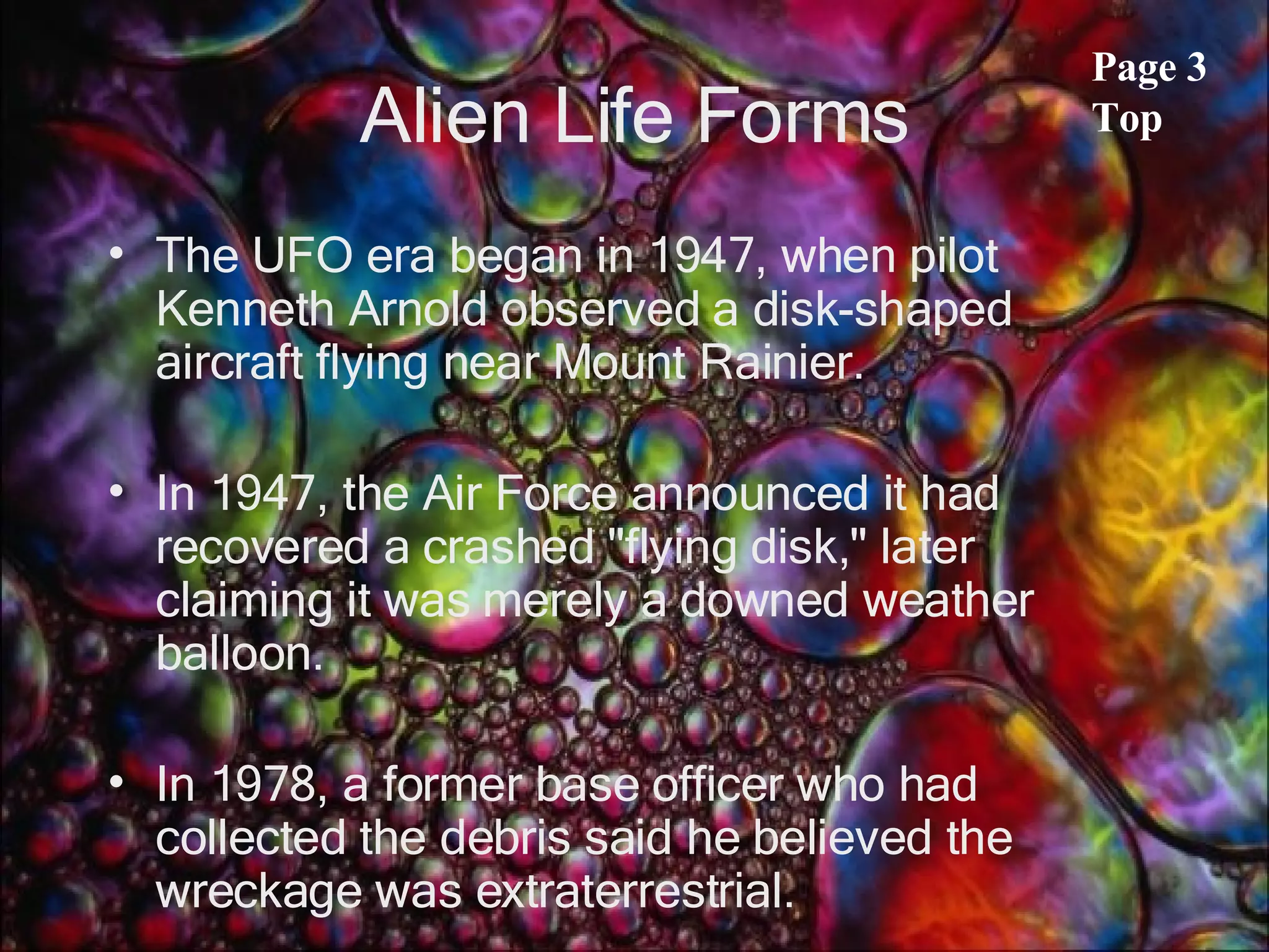 Alien Life Forms The UFO era began in 1947, when pilot Kenneth Arnold observed a disk-shaped aircraft flying near Mount Rainier.  In 1947, the Air Force announced it had recovered a crashed &quot;flying disk,&quot; later claiming it was merely a downed weather balloon.  In 1978, a former base officer who had collected the debris said he believed the wreckage was extraterrestrial.  Page 3 Top 