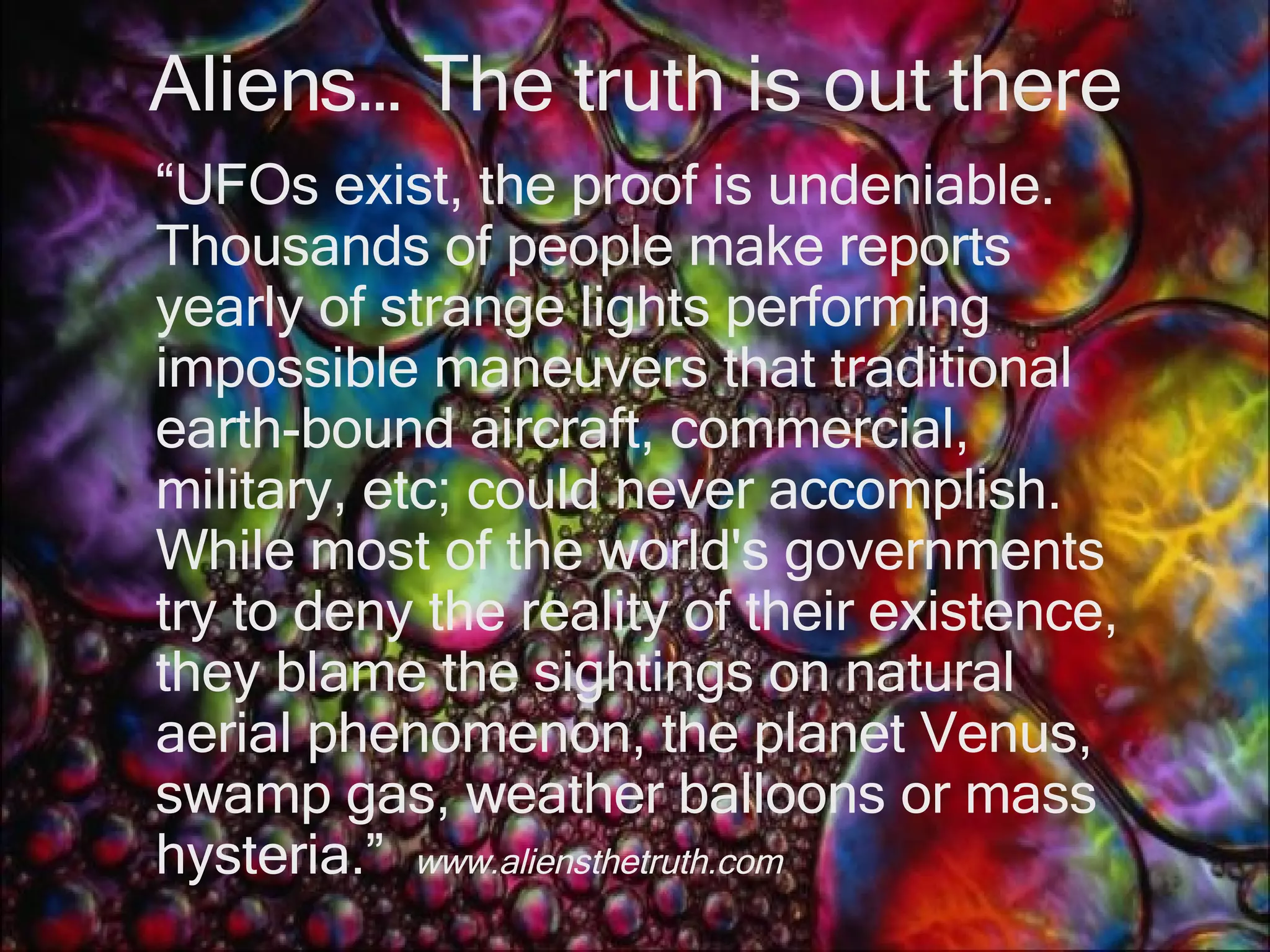 Aliens… The truth is out there “ UFOs exist, the proof is undeniable. Thousands of people make reports yearly of strange lights performing impossible maneuvers that traditional earth-bound aircraft, commercial, military, etc; could never accomplish. While most of the world's governments try to deny the reality of their existence, they blame the sightings on natural aerial phenomenon, the planet Venus, swamp gas, weather balloons or mass hysteria.”  www.aliensthetruth.com  